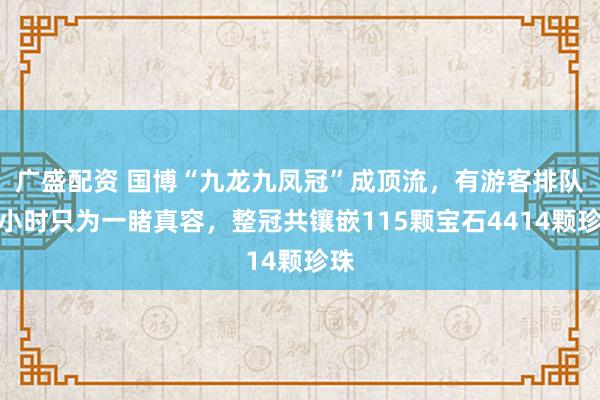 广盛配资 国博“九龙九凤冠”成顶流，有游客排队一小时只为一睹真容，整冠共镶嵌115颗宝石4414颗珍珠