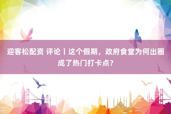 迎客松配资 评论丨这个假期，政府食堂为何出圈成了热门打卡点？
