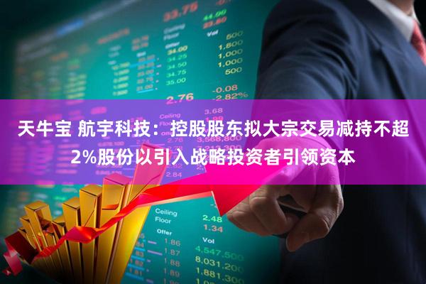 天牛宝 航宇科技：控股股东拟大宗交易减持不超2%股份以引入战略投资者引领资本