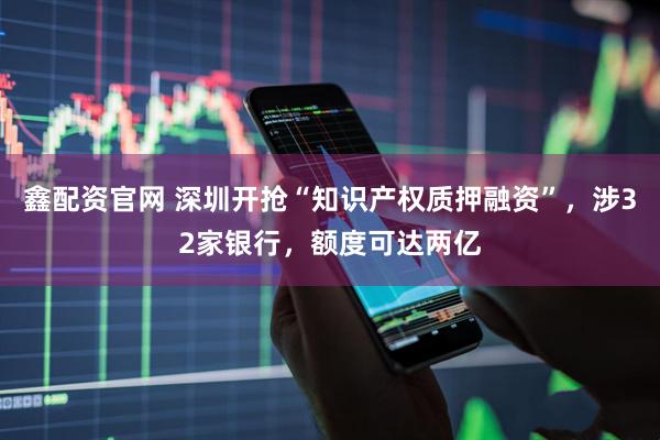 鑫配资官网 深圳开抢“知识产权质押融资”，涉32家银行，额度可达两亿