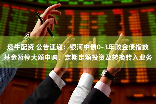 速牛配资 公告速递：银河中债0-3年政金债指数基金暂停大额申购、定期定额投资及转换转入业务