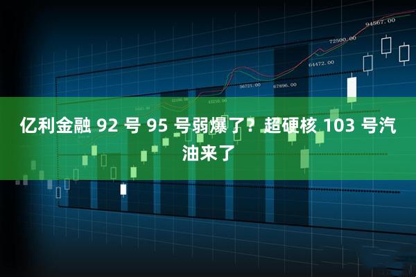 亿利金融 92 号 95 号弱爆了？超硬核 103 号汽油来了